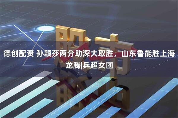 德创配资 孙颖莎两分助深大取胜，山东鲁能胜上海龙腾|乒超女团