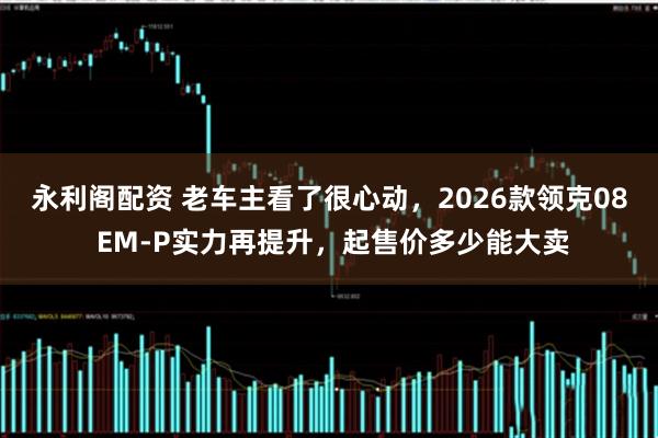 永利阁配资 老车主看了很心动，2026款领克08 EM-P实力再提升，起售价多少能大卖