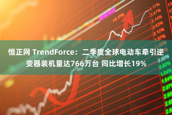 恒正网 TrendForce：二季度全球电动车牵引逆变器装机量达766万台 同比增长19%