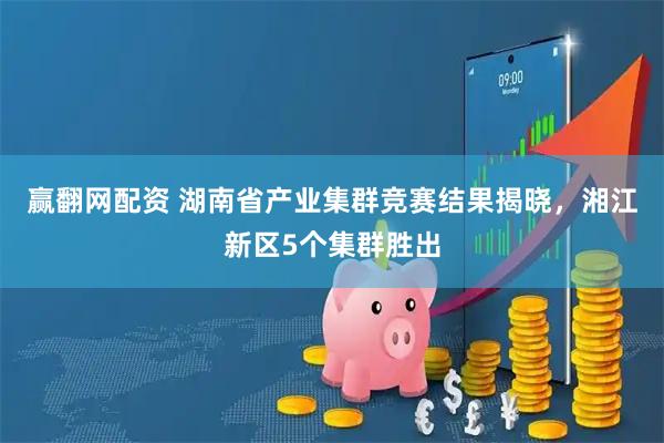 赢翻网配资 湖南省产业集群竞赛结果揭晓，湘江新区5个集群胜出