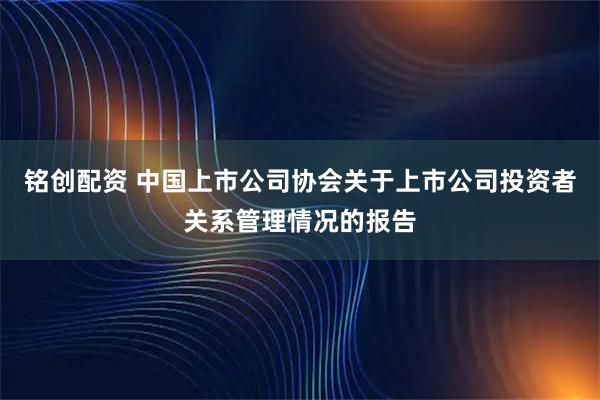 铭创配资 中国上市公司协会关于上市公司投资者关系管理情况的报告