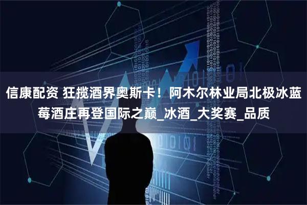 信康配资 狂揽酒界奥斯卡！阿木尔林业局北极冰蓝莓酒庄再登国际之巅_冰酒_大奖赛_品质