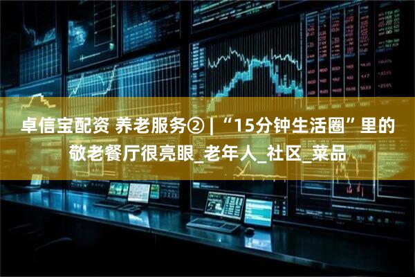 卓信宝配资 养老服务② | “15分钟生活圈”里的敬老餐厅很亮眼_老年人_社区_菜品