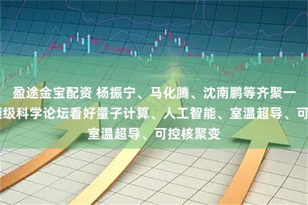 盈途金宝配资 杨振宁、马化腾、沈南鹏等齐聚一堂 这场顶级科学论坛看好量子计算、人工智能、室温超导、可控核聚变