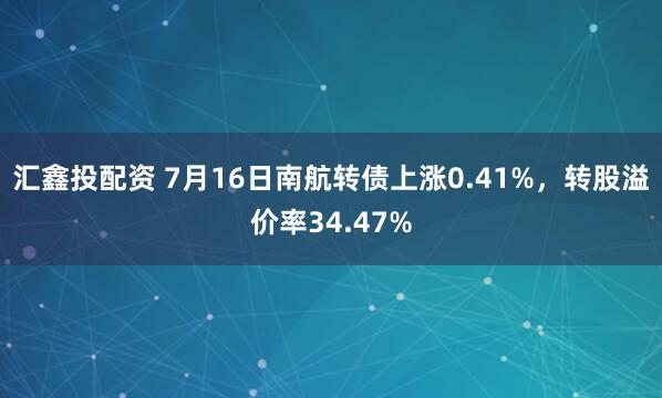 汇鑫投配资 7月16日南航转债上涨0.41%，转股溢价率34.47%