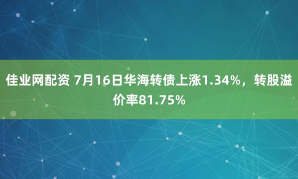 佳业网配资 7月16日华海转债上涨1.34%，转股溢价率81.75%