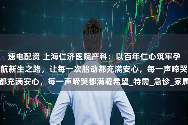 速电配资 上海仁济医院产科：以百年仁心筑牢孕育基石，用精湛医术护航新生之路，让每一次胎动都充满安心，每一声啼哭都满载希望_特需_急诊_家属