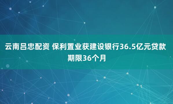 云南吕忠配资 保利置业获建设银行36.5亿元贷款 期限36个月